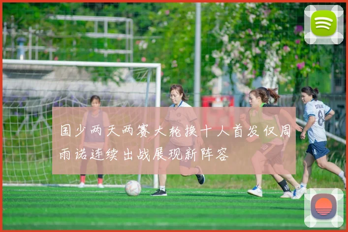 国少两天两赛大轮换十人首发仅周雨诺连续出战展现新阵容
