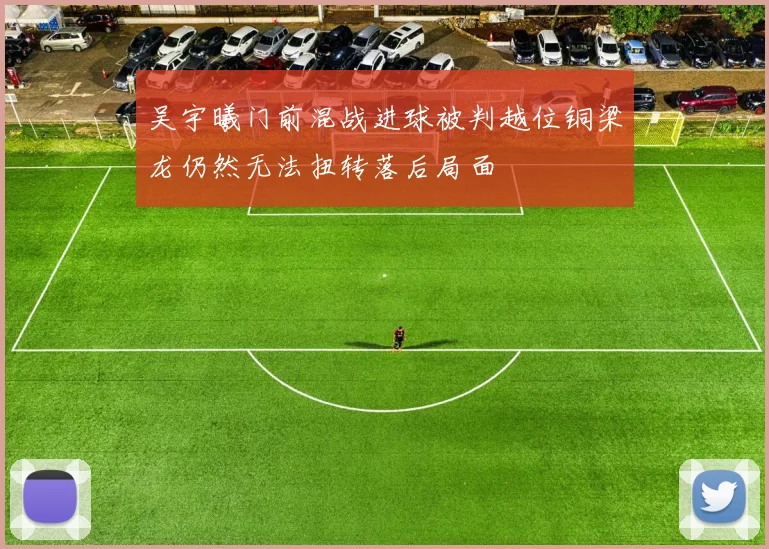 吴宇曦门前混战进球被判越位铜梁龙仍然无法扭转落后局面