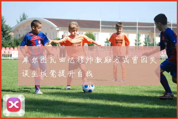 库尔图瓦回忆穆帅激励方式曾因失误坐板凳提升自我