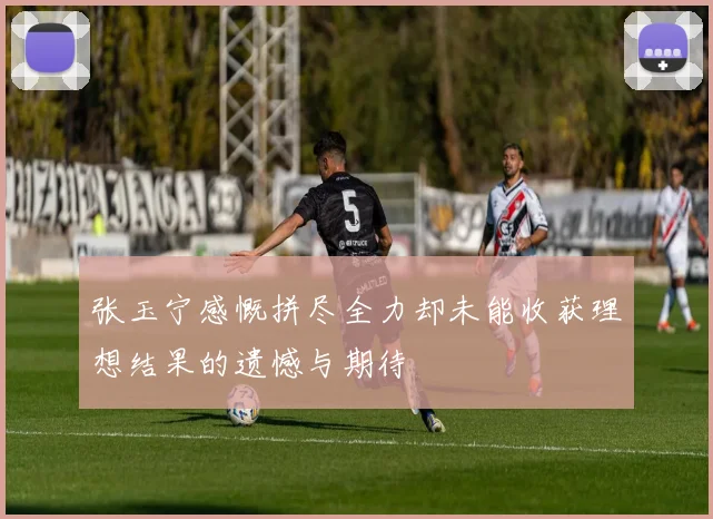 张玉宁感慨拼尽全力却未能收获理想结果的遗憾与期待