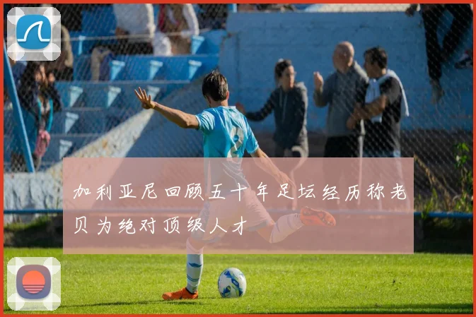 加利亚尼回顾五十年足坛经历称老贝为绝对顶级人才