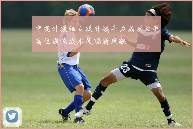 申花外援组合提升战斗力成功放弃高位逼抢战术展现新风貌