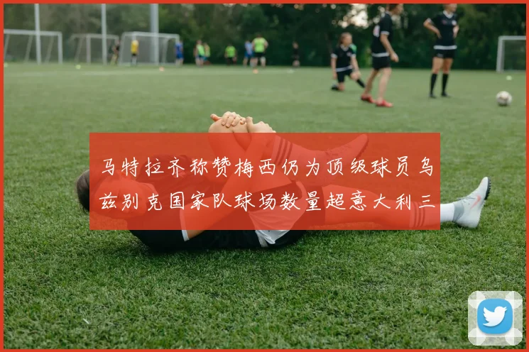 马特拉齐称赞梅西仍为顶级球员乌兹别克国家队球场数量超意大利三倍