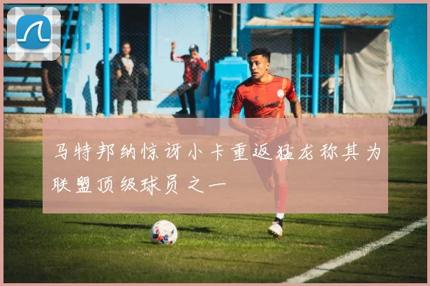 马特邦纳惊讶小卡重返猛龙称其为联盟顶级球员之一