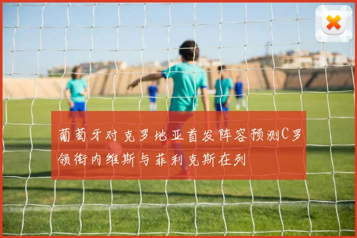 葡萄牙对克罗地亚首发阵容预测C罗领衔内维斯与菲利克斯在列