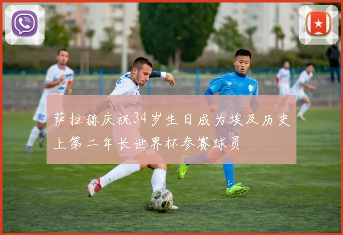 萨拉赫庆祝34岁生日成为埃及历史上第二年长世界杯参赛球员