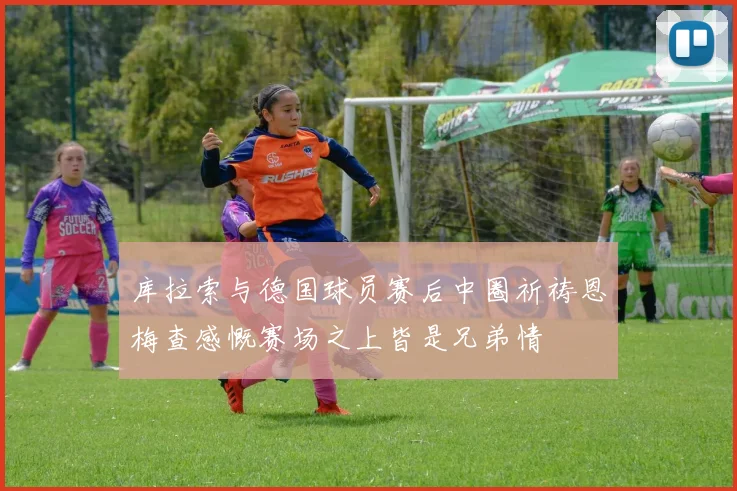 库拉索与德国球员赛后中圈祈祷恩梅查感慨赛场之上皆是兄弟情