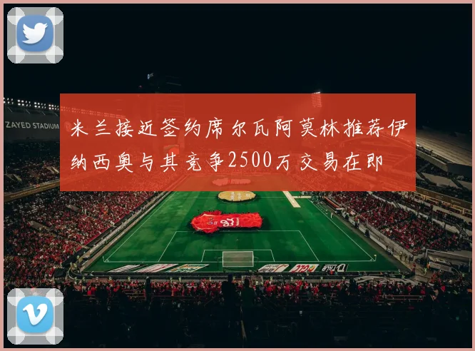 米兰接近签约席尔瓦阿莫林推荐伊纳西奥与其竞争2500万交易在即
