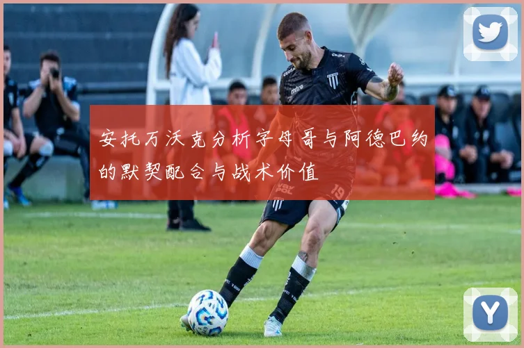 安托万沃克分析字母哥与阿德巴约的默契配合与战术价值