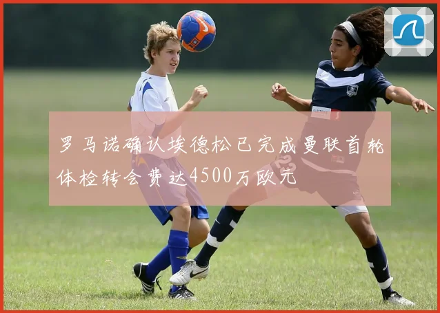 罗马诺确认埃德松已完成曼联首轮体检转会费达4500万欧元