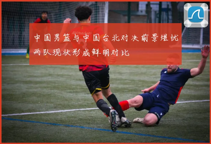 中国男篮与中国台北对决前景堪忧两队现状形成鲜明对比