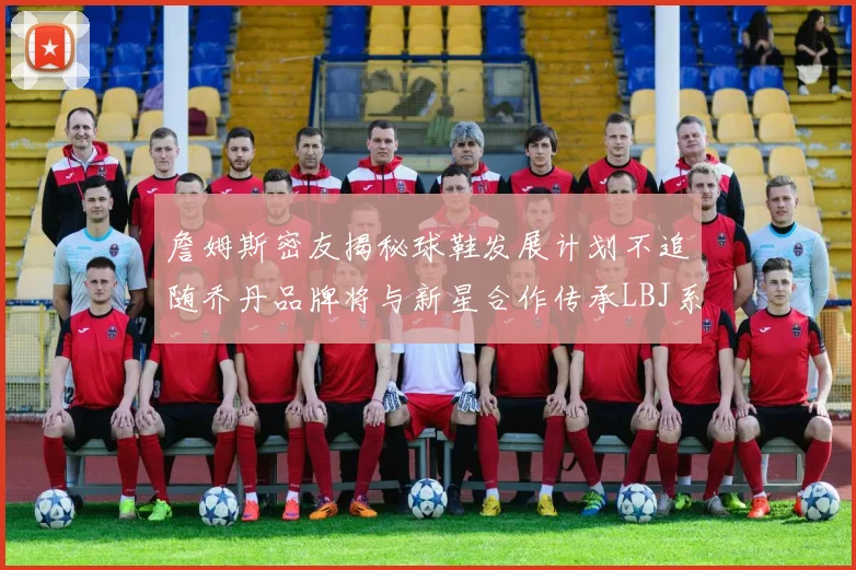 詹姆斯密友揭秘球鞋发展计划不追随乔丹品牌将与新星合作传承LBJ系列