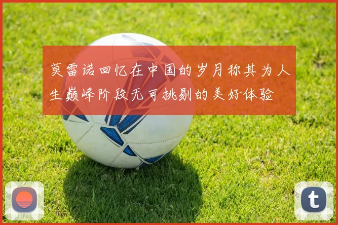 莫雷诺回忆在中国的岁月称其为人生巅峰阶段无可挑剔的美好体验