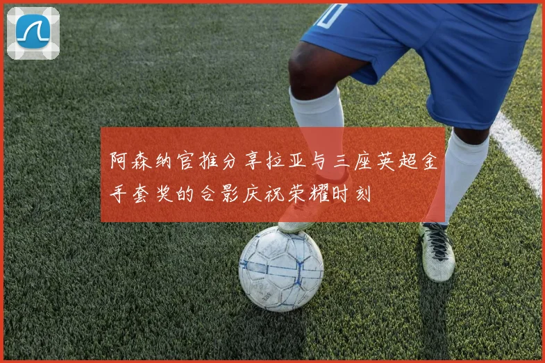 阿森纳官推分享拉亚与三座英超金手套奖的合影庆祝荣耀时刻