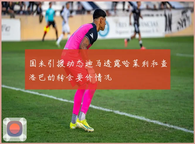 国米引援动态迪马透露哈莱利和查洛巴的转会要价情况