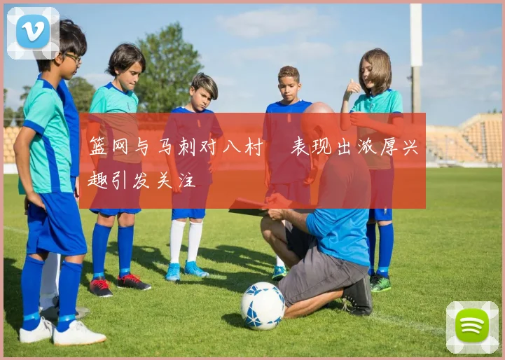 篮网与马刺对八村塁表现出浓厚兴趣引发关注