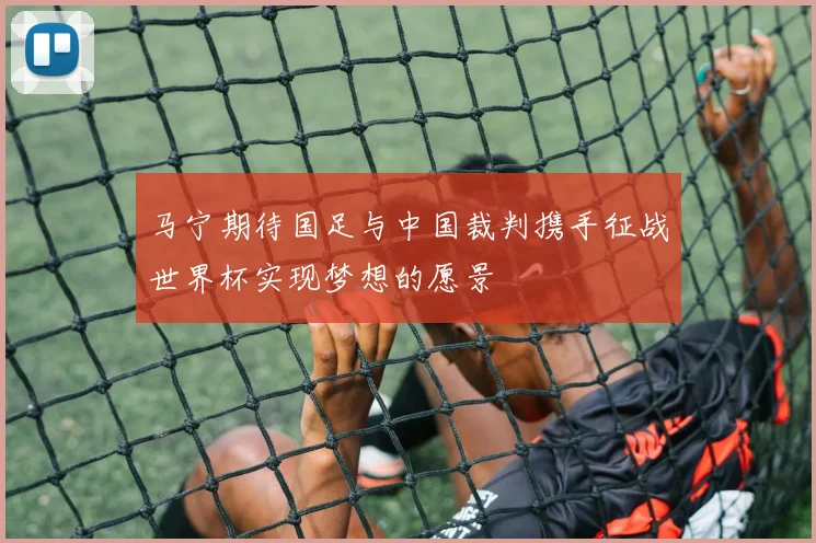 马宁期待国足与中国裁判携手征战世界杯实现梦想的愿景
