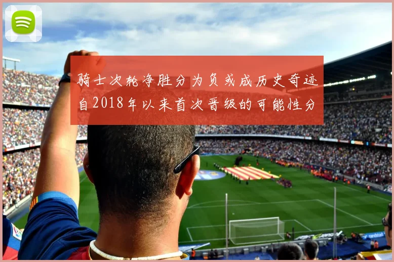 骑士次轮净胜分为负或成历史奇迹自2018年以来首次晋级的可能性分析