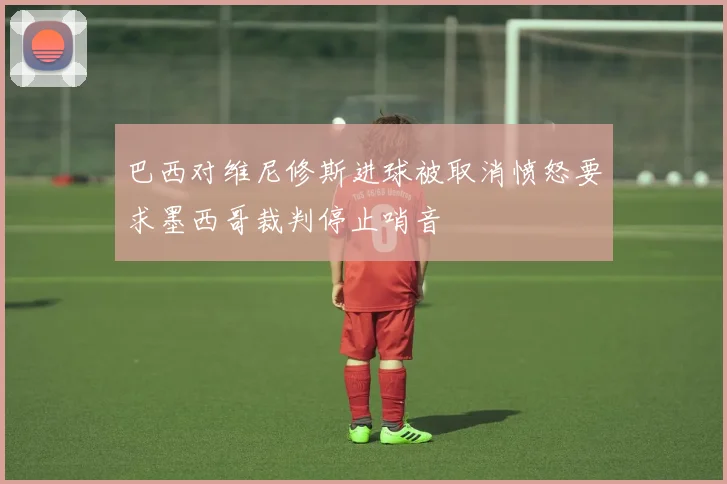 巴西对维尼修斯进球被取消愤怒要求墨西哥裁判停止哨音