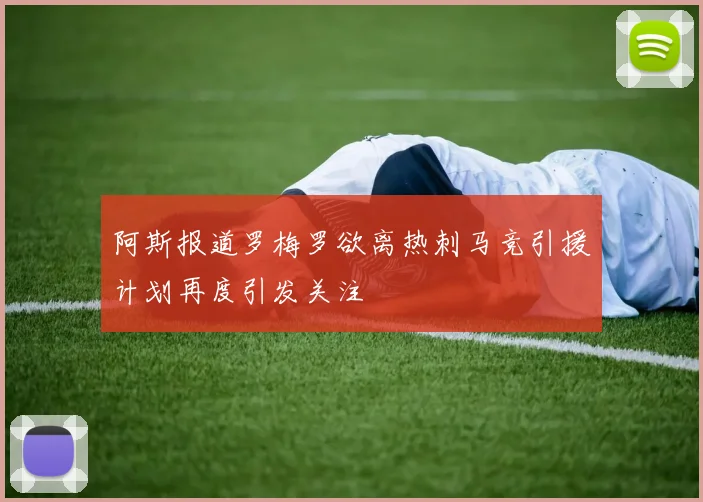 阿斯报道罗梅罗欲离热刺马竞引援计划再度引发关注