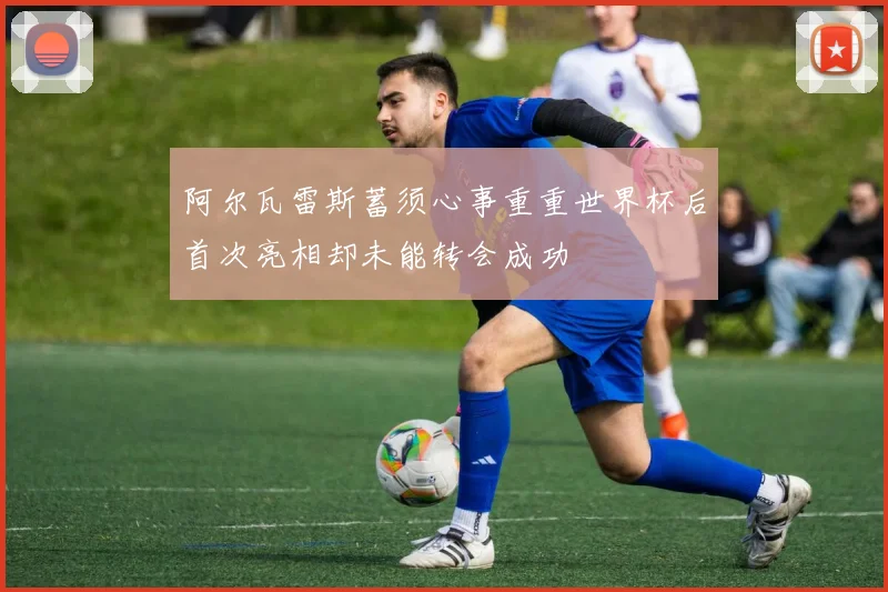 阿尔瓦雷斯蓄须心事重重世界杯后首次亮相却未能转会成功