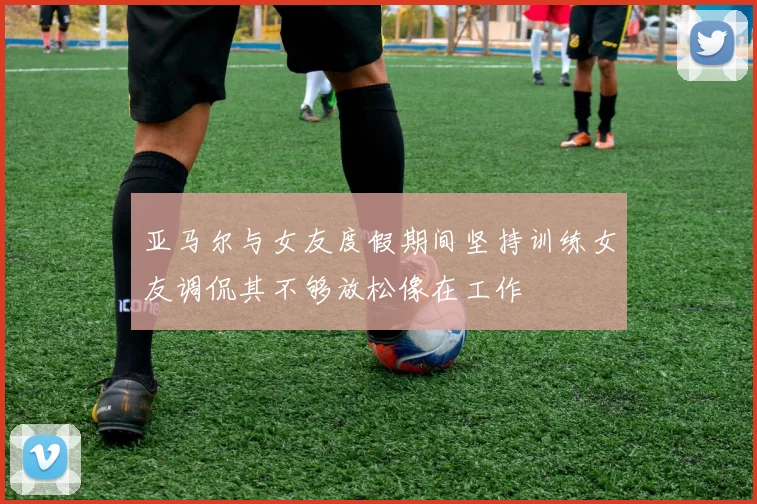 亚马尔与女友度假期间坚持训练女友调侃其不够放松像在工作